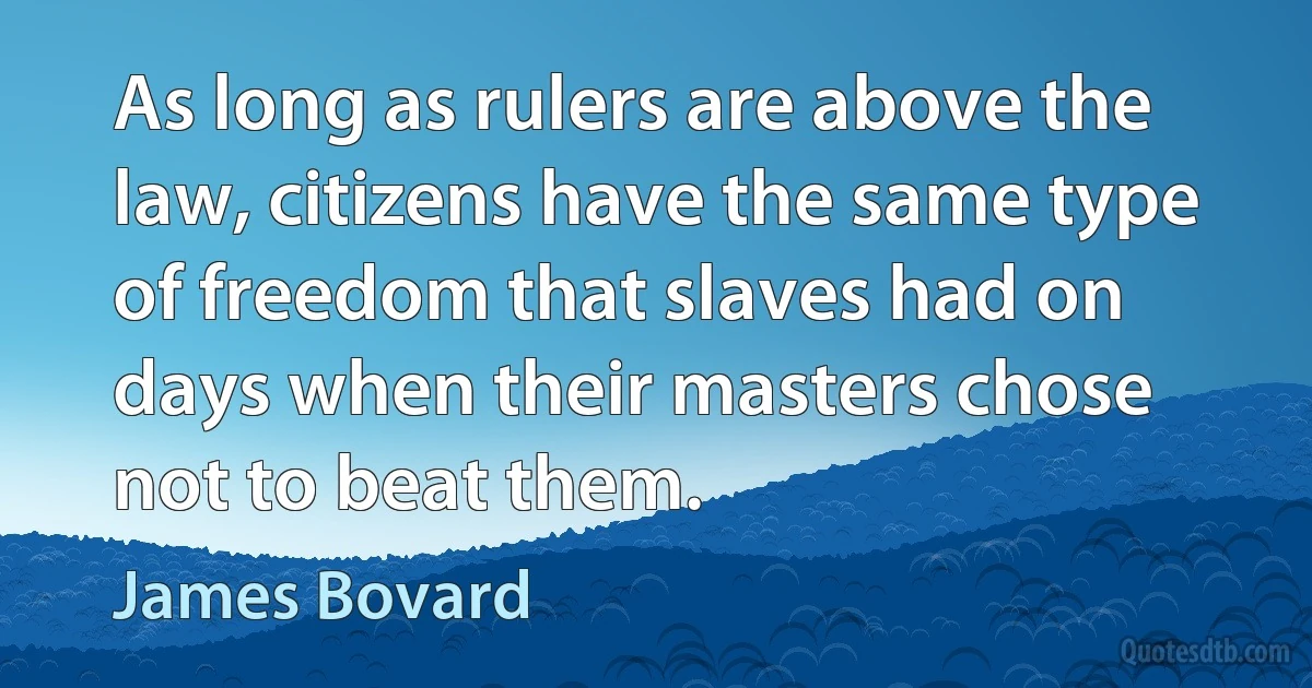 As long as rulers are above the law, citizens have the same type of freedom that slaves had on days when their masters chose not to beat them. (James Bovard)