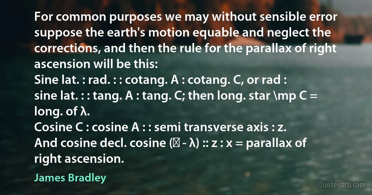 For common purposes we may without sensible error suppose the earth's motion equable and neglect the corrections, and then the rule for the parallax of right ascension will be this:
Sine lat. : rad. : : cotang. A : cotang. C, or rad : sine lat. : : tang. A : tang. C; then long. star \mp C = long. of λ.
Cosine C : cosine A : : semi transverse axis : z.
And cosine decl. cosine (ʘ - λ) :: z : x = parallax of right ascension. (James Bradley)