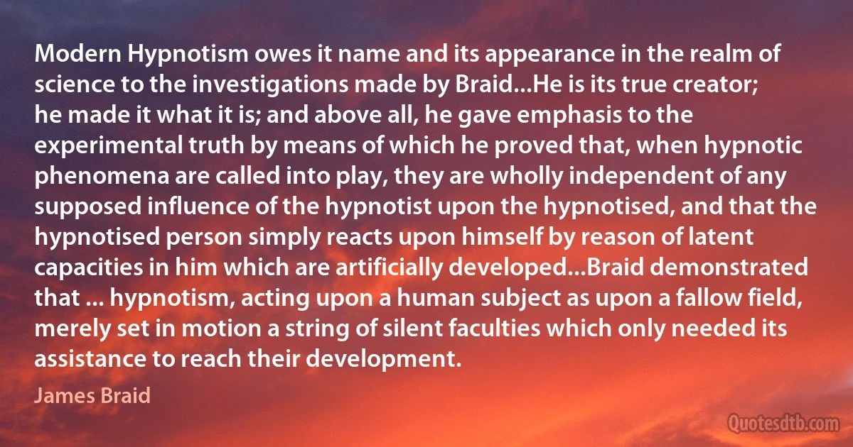 Modern Hypnotism owes it name and its appearance in the realm of science to the investigations made by Braid...He is its true creator; he made it what it is; and above all, he gave emphasis to the experimental truth by means of which he proved that, when hypnotic phenomena are called into play, they are wholly independent of any supposed influence of the hypnotist upon the hypnotised, and that the hypnotised person simply reacts upon himself by reason of latent capacities in him which are artificially developed...Braid demonstrated that ... hypnotism, acting upon a human subject as upon a fallow field, merely set in motion a string of silent faculties which only needed its assistance to reach their development. (James Braid)