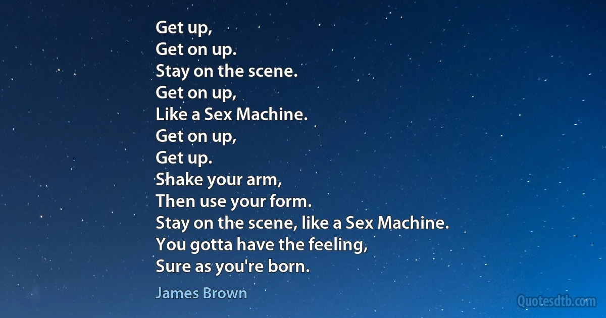 Get up,
Get on up.
Stay on the scene.
Get on up,
Like a Sex Machine.
Get on up,
Get up.
Shake your arm,
Then use your form.
Stay on the scene, like a Sex Machine.
You gotta have the feeling,
Sure as you're born. (James Brown)