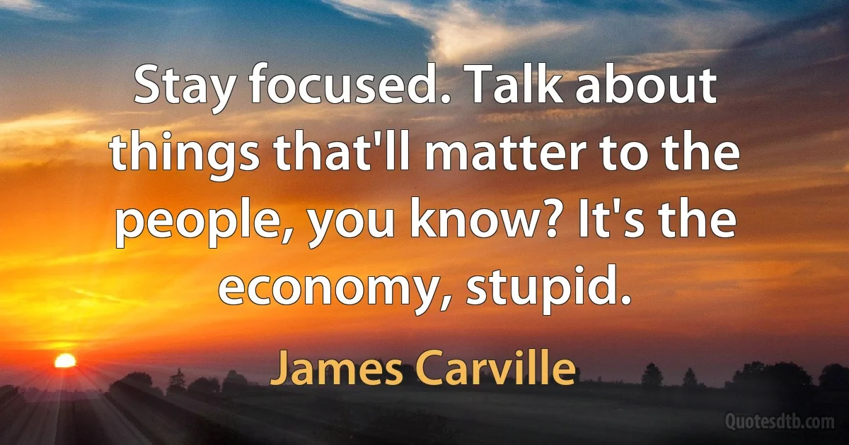 Stay focused. Talk about things that'll matter to the people, you know? It's the economy, stupid. (James Carville)