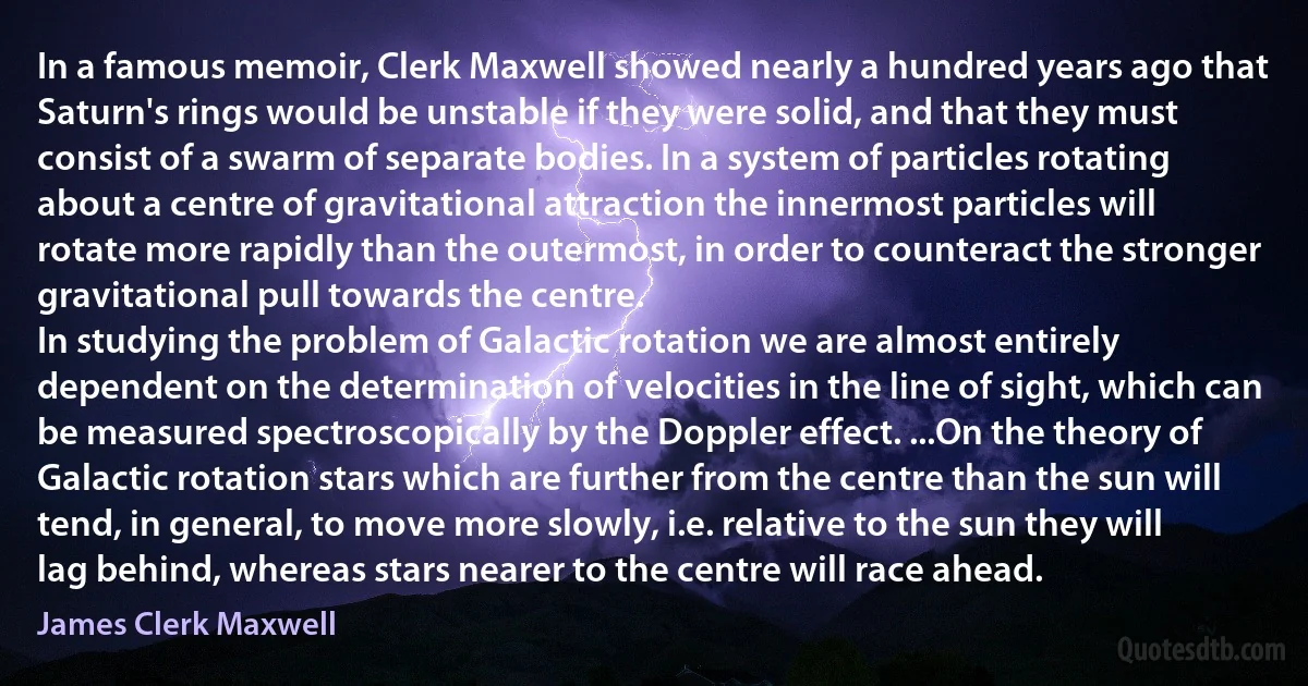 In a famous memoir, Clerk Maxwell showed nearly a hundred years ago that Saturn's rings would be unstable if they were solid, and that they must consist of a swarm of separate bodies. In a system of particles rotating about a centre of gravitational attraction the innermost particles will rotate more rapidly than the outermost, in order to counteract the stronger gravitational pull towards the centre.
In studying the problem of Galactic rotation we are almost entirely dependent on the determination of velocities in the line of sight, which can be measured spectroscopically by the Doppler effect. ...On the theory of Galactic rotation stars which are further from the centre than the sun will tend, in general, to move more slowly, i.e. relative to the sun they will lag behind, whereas stars nearer to the centre will race ahead. (James Clerk Maxwell)