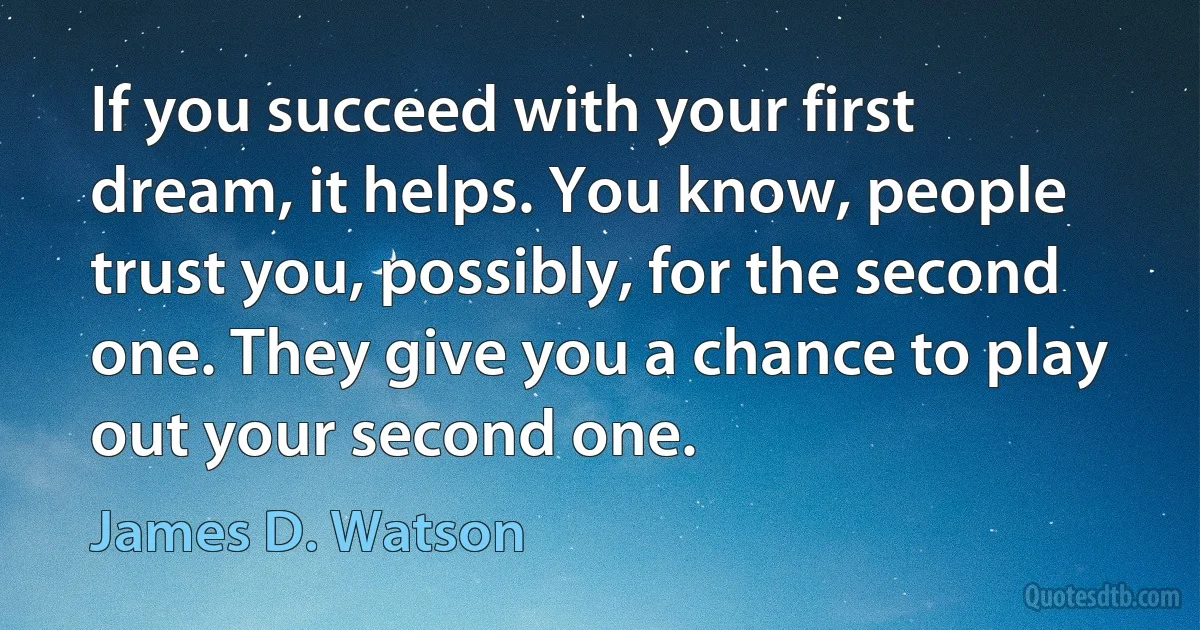 If you succeed with your first dream, it helps. You know, people trust you, possibly, for the second one. They give you a chance to play out your second one. (James D. Watson)