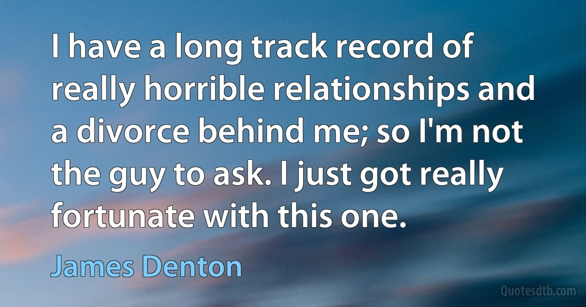 I have a long track record of really horrible relationships and a divorce behind me; so I'm not the guy to ask. I just got really fortunate with this one. (James Denton)