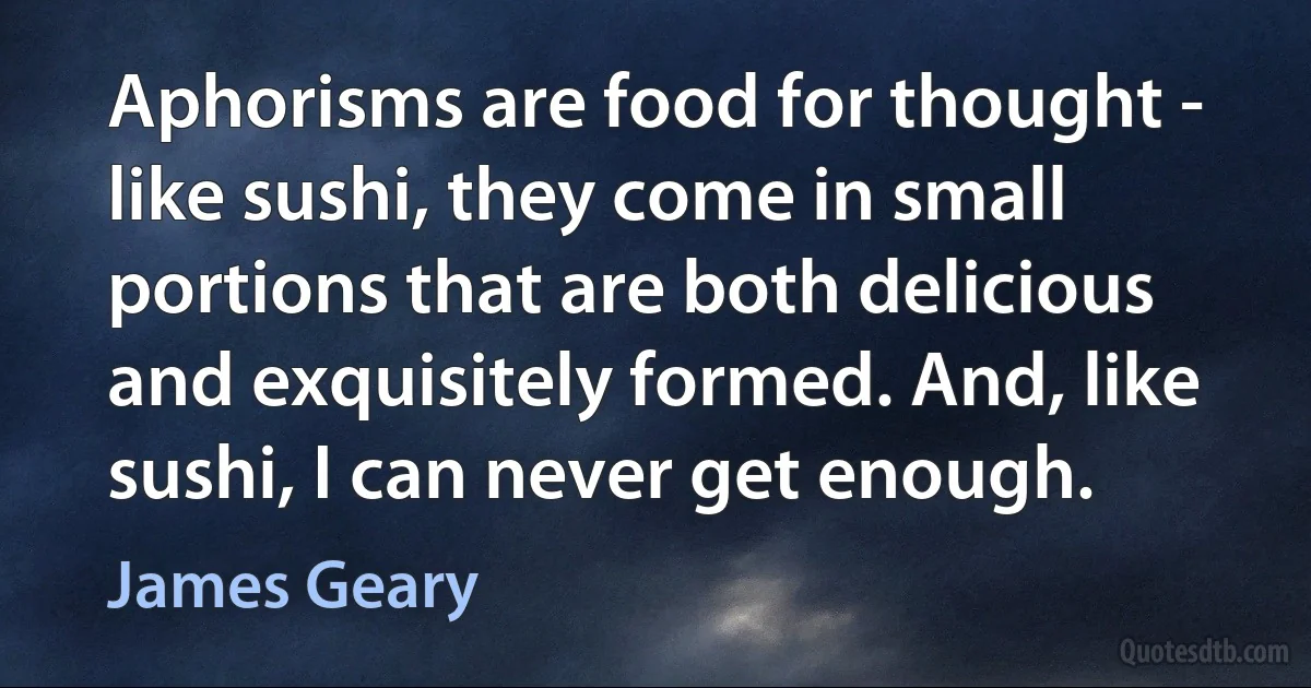 Aphorisms are food for thought - like sushi, they come in small portions that are both delicious and exquisitely formed. And, like sushi, I can never get enough. (James Geary)