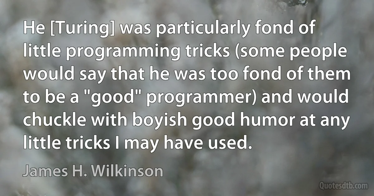 He [Turing] was particularly fond of little programming tricks (some people would say that he was too fond of them to be a "good" programmer) and would chuckle with boyish good humor at any little tricks I may have used. (James H. Wilkinson)