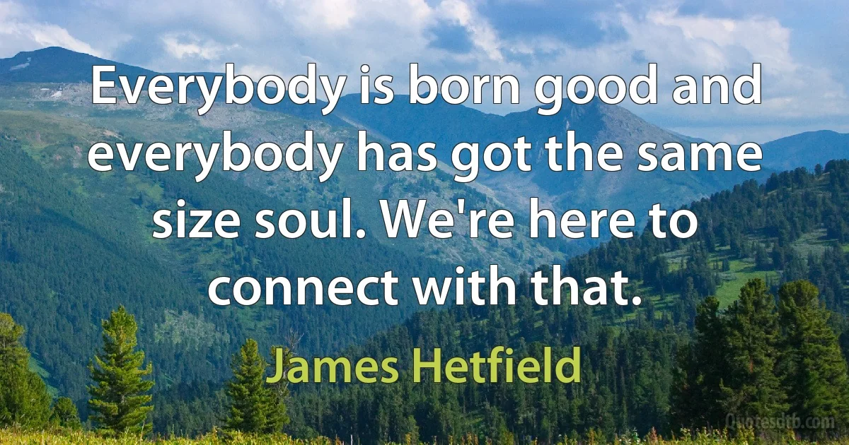 Everybody is born good and everybody has got the same size soul. We're here to connect with that. (James Hetfield)