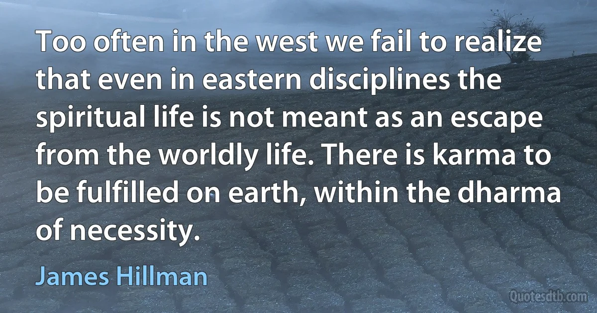 Too often in the west we fail to realize that even in eastern disciplines the spiritual life is not meant as an escape from the worldly life. There is karma to be fulfilled on earth, within the dharma of necessity. (James Hillman)