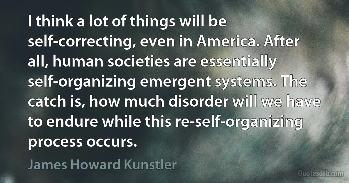 I think a lot of things will be self-correcting, even in America. After all, human societies are essentially self-organizing emergent systems. The catch is, how much disorder will we have to endure while this re-self-organizing process occurs. (James Howard Kunstler)