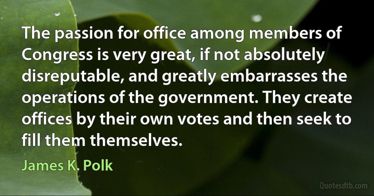 The passion for office among members of Congress is very great, if not absolutely disreputable, and greatly embarrasses the operations of the government. They create offices by their own votes and then seek to fill them themselves. (James K. Polk)