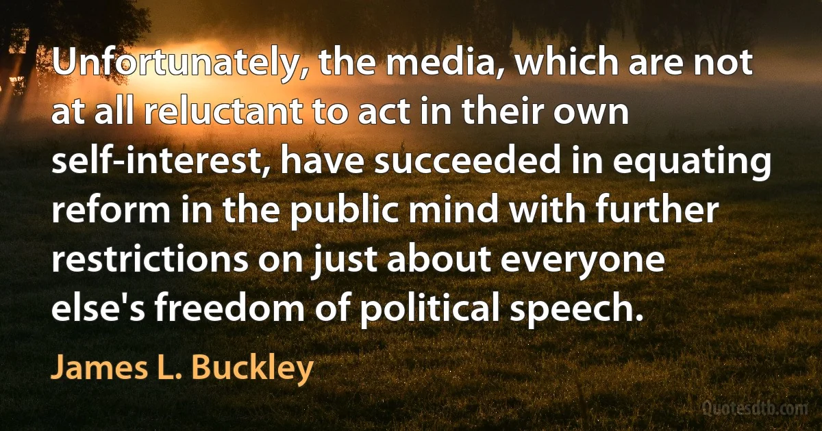 Unfortunately, the media, which are not at all reluctant to act in their own self-interest, have succeeded in equating reform in the public mind with further restrictions on just about everyone else's freedom of political speech. (James L. Buckley)