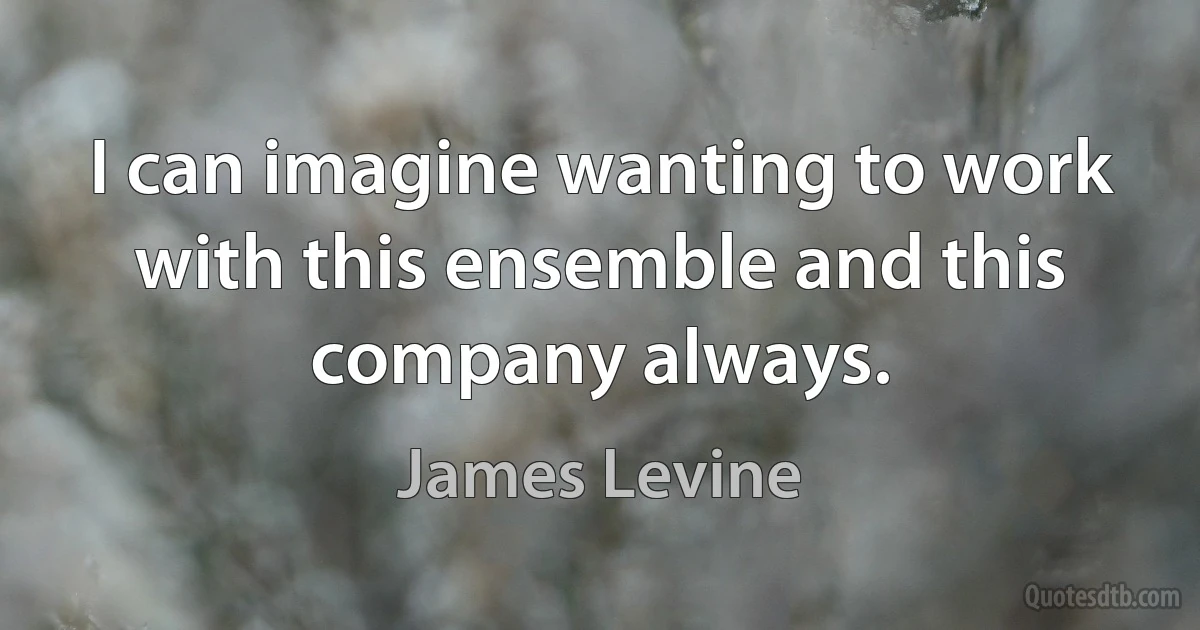 I can imagine wanting to work with this ensemble and this company always. (James Levine)