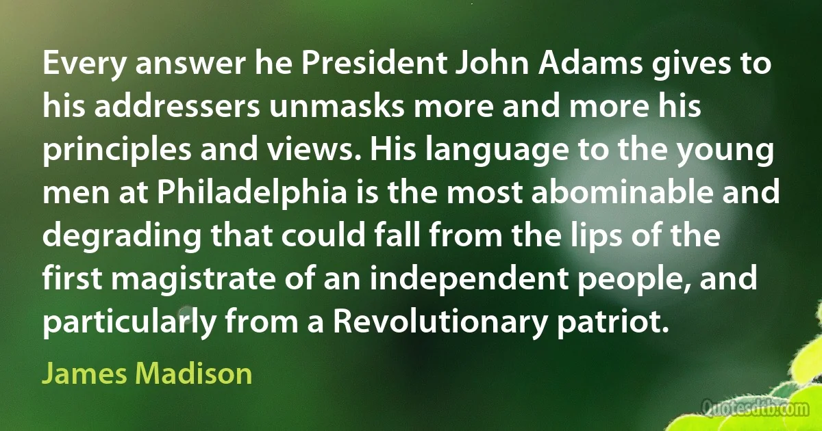 Every answer he President John Adams gives to his addressers unmasks more and more his principles and views. His language to the young men at Philadelphia is the most abominable and degrading that could fall from the lips of the first magistrate of an independent people, and particularly from a Revolutionary patriot. (James Madison)