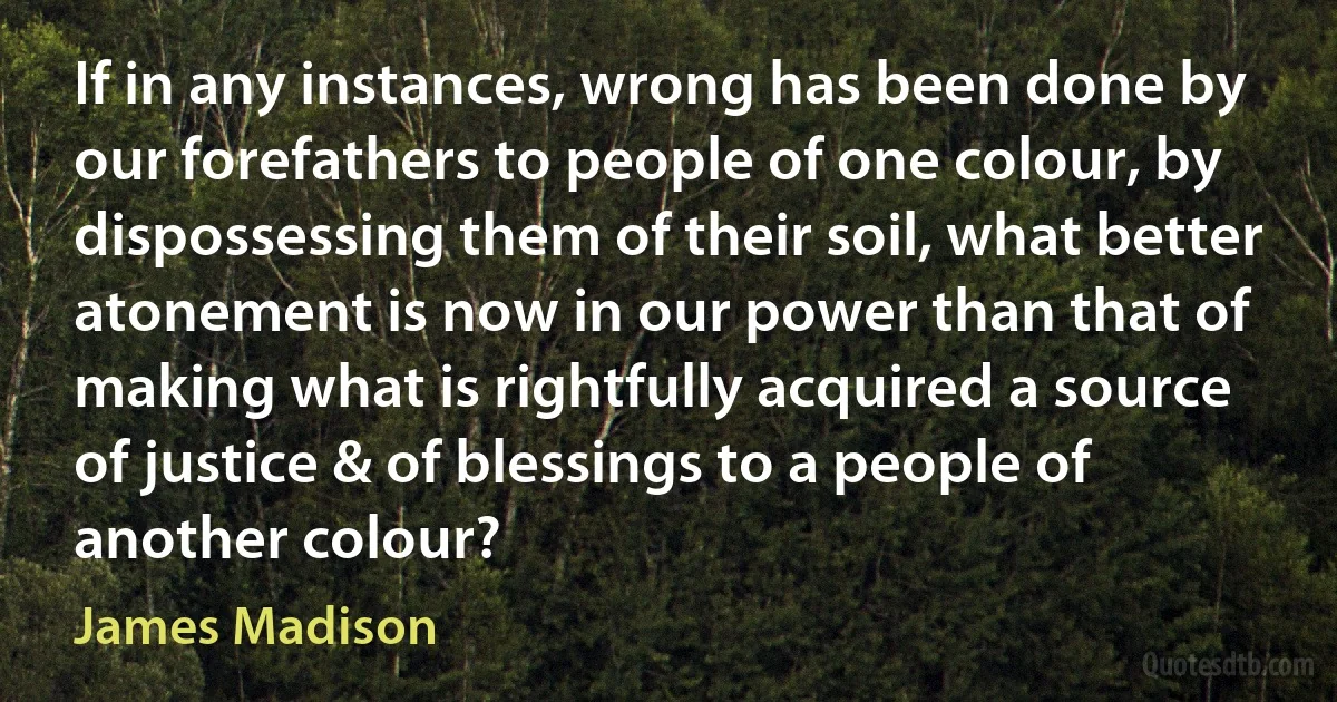 If in any instances, wrong has been done by our forefathers to people of one colour, by dispossessing them of their soil, what better atonement is now in our power than that of making what is rightfully acquired a source of justice & of blessings to a people of another colour? (James Madison)