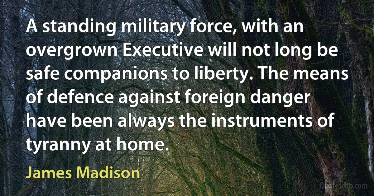 A standing military force, with an overgrown Executive will not long be safe companions to liberty. The means of defence against foreign danger have been always the instruments of tyranny at home. (James Madison)