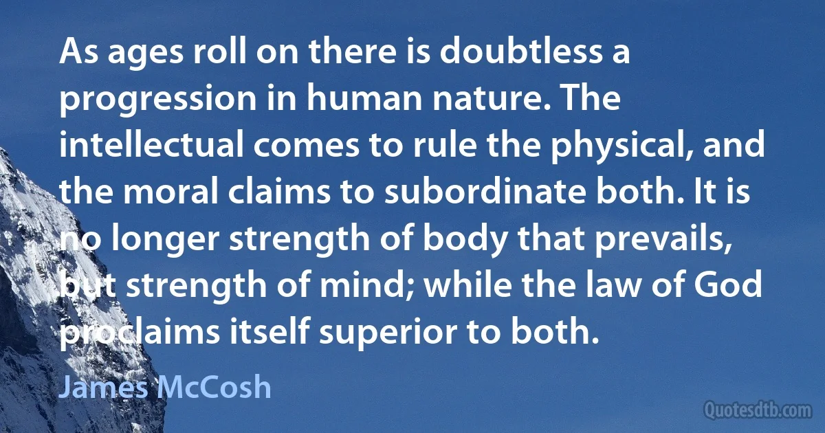 As ages roll on there is doubtless a progression in human nature. The intellectual comes to rule the physical, and the moral claims to subordinate both. It is no longer strength of body that prevails, but strength of mind; while the law of God proclaims itself superior to both. (James McCosh)