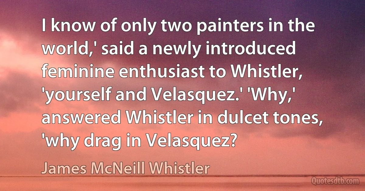 I know of only two painters in the world,' said a newly introduced feminine enthusiast to Whistler, 'yourself and Velasquez.' 'Why,' answered Whistler in dulcet tones, 'why drag in Velasquez? (James McNeill Whistler)