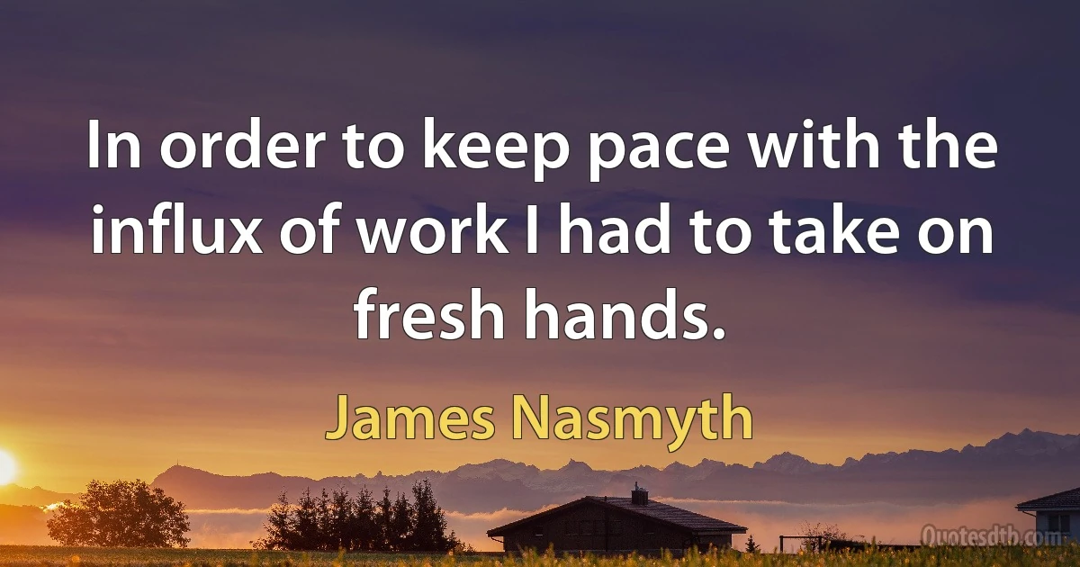 In order to keep pace with the influx of work I had to take on fresh hands. (James Nasmyth)