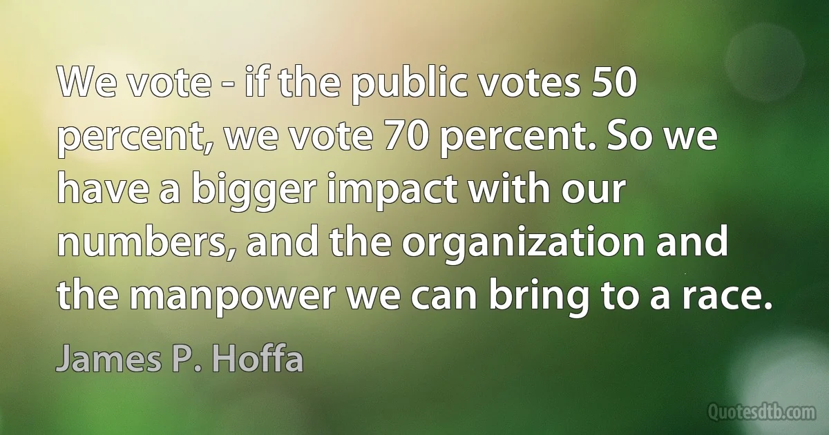 We vote - if the public votes 50 percent, we vote 70 percent. So we have a bigger impact with our numbers, and the organization and the manpower we can bring to a race. (James P. Hoffa)