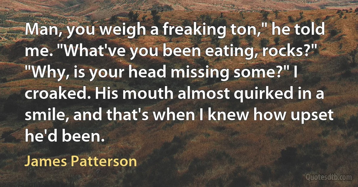 Man, you weigh a freaking ton," he told me. "What've you been eating, rocks?"
"Why, is your head missing some?" I croaked. His mouth almost quirked in a smile, and that's when I knew how upset he'd been. (James Patterson)