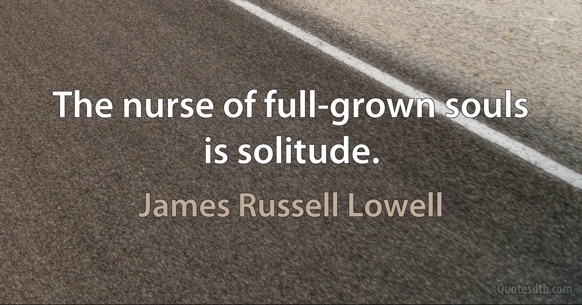 The nurse of full-grown souls is solitude. (James Russell Lowell)