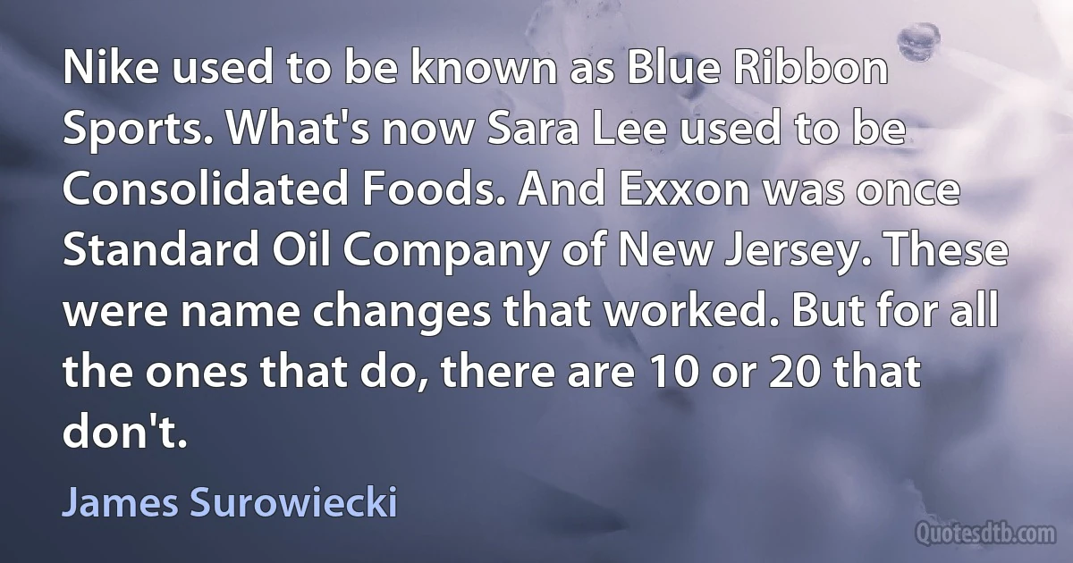 Nike used to be known as Blue Ribbon Sports. What's now Sara Lee used to be Consolidated Foods. And Exxon was once Standard Oil Company of New Jersey. These were name changes that worked. But for all the ones that do, there are 10 or 20 that don't. (James Surowiecki)