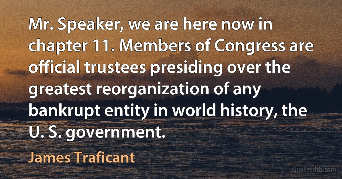 Mr. Speaker, we are here now in chapter 11. Members of Congress are official trustees presiding over the greatest reorganization of any bankrupt entity in world history, the U. S. government. (James Traficant)