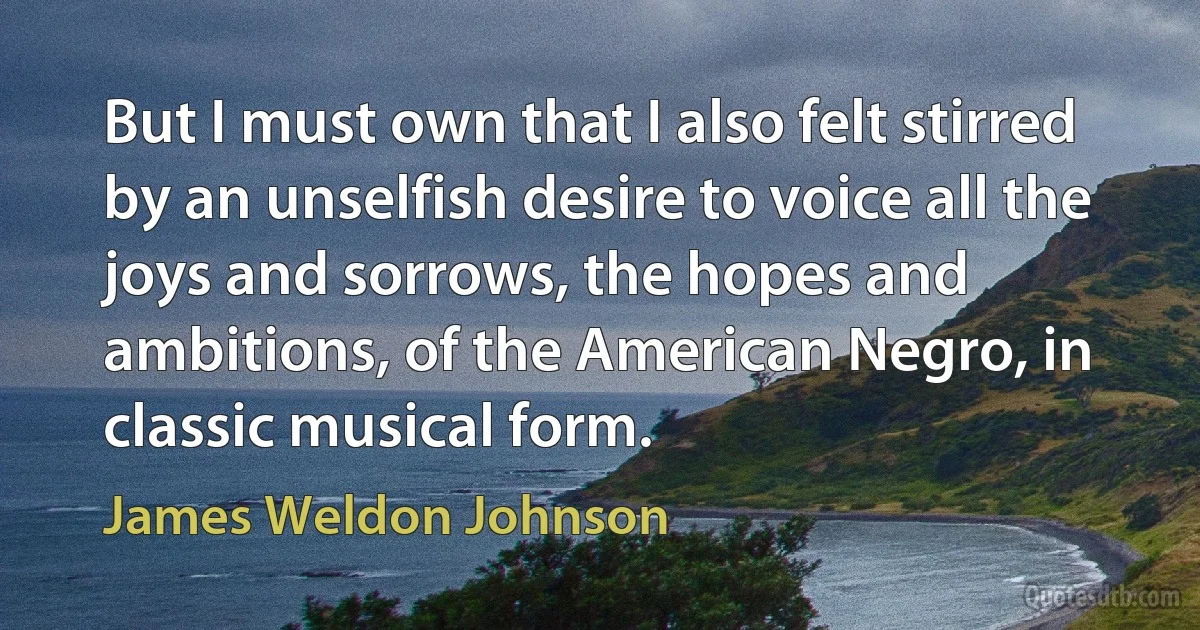 But I must own that I also felt stirred by an unselfish desire to voice all the joys and sorrows, the hopes and ambitions, of the American Negro, in classic musical form. (James Weldon Johnson)