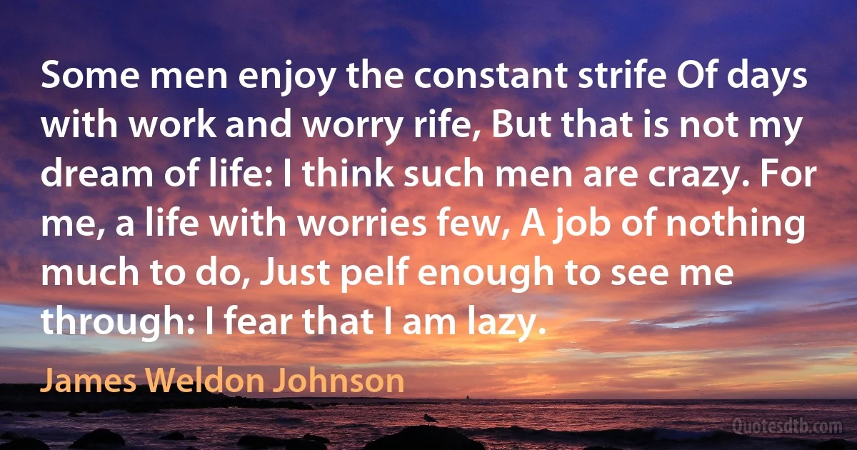 Some men enjoy the constant strife Of days with work and worry rife, But that is not my dream of life: I think such men are crazy. For me, a life with worries few, A job of nothing much to do, Just pelf enough to see me through: I fear that I am lazy. (James Weldon Johnson)