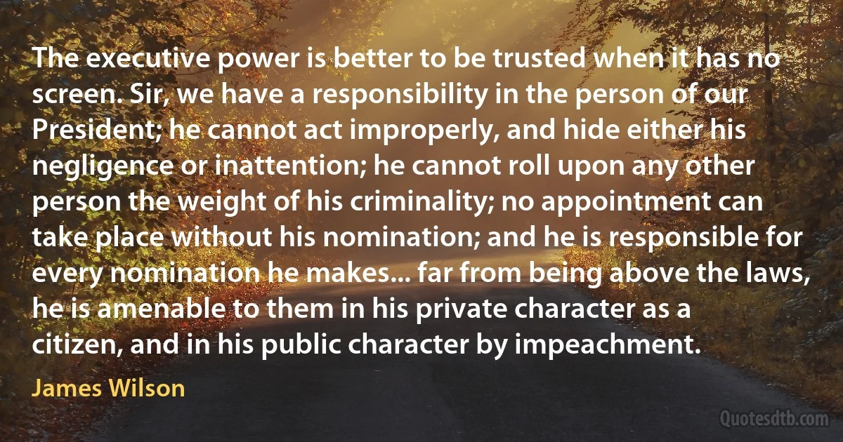 The executive power is better to be trusted when it has no screen. Sir, we have a responsibility in the person of our President; he cannot act improperly, and hide either his negligence or inattention; he cannot roll upon any other person the weight of his criminality; no appointment can take place without his nomination; and he is responsible for every nomination he makes... far from being above the laws, he is amenable to them in his private character as a citizen, and in his public character by impeachment. (James Wilson)