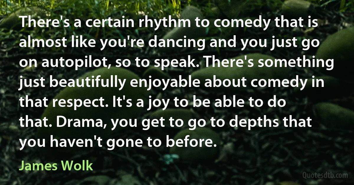 There's a certain rhythm to comedy that is almost like you're dancing and you just go on autopilot, so to speak. There's something just beautifully enjoyable about comedy in that respect. It's a joy to be able to do that. Drama, you get to go to depths that you haven't gone to before. (James Wolk)