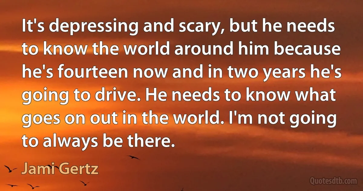 It's depressing and scary, but he needs to know the world around him because he's fourteen now and in two years he's going to drive. He needs to know what goes on out in the world. I'm not going to always be there. (Jami Gertz)