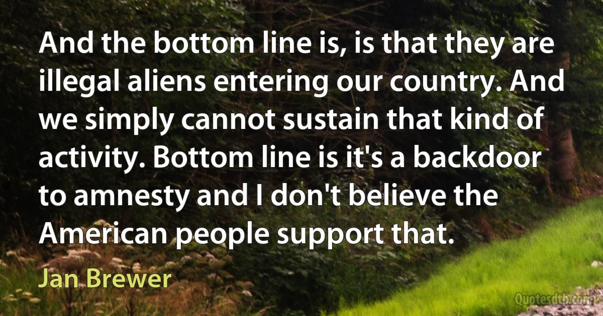 And the bottom line is, is that they are illegal aliens entering our country. And we simply cannot sustain that kind of activity. Bottom line is it's a backdoor to amnesty and I don't believe the American people support that. (Jan Brewer)