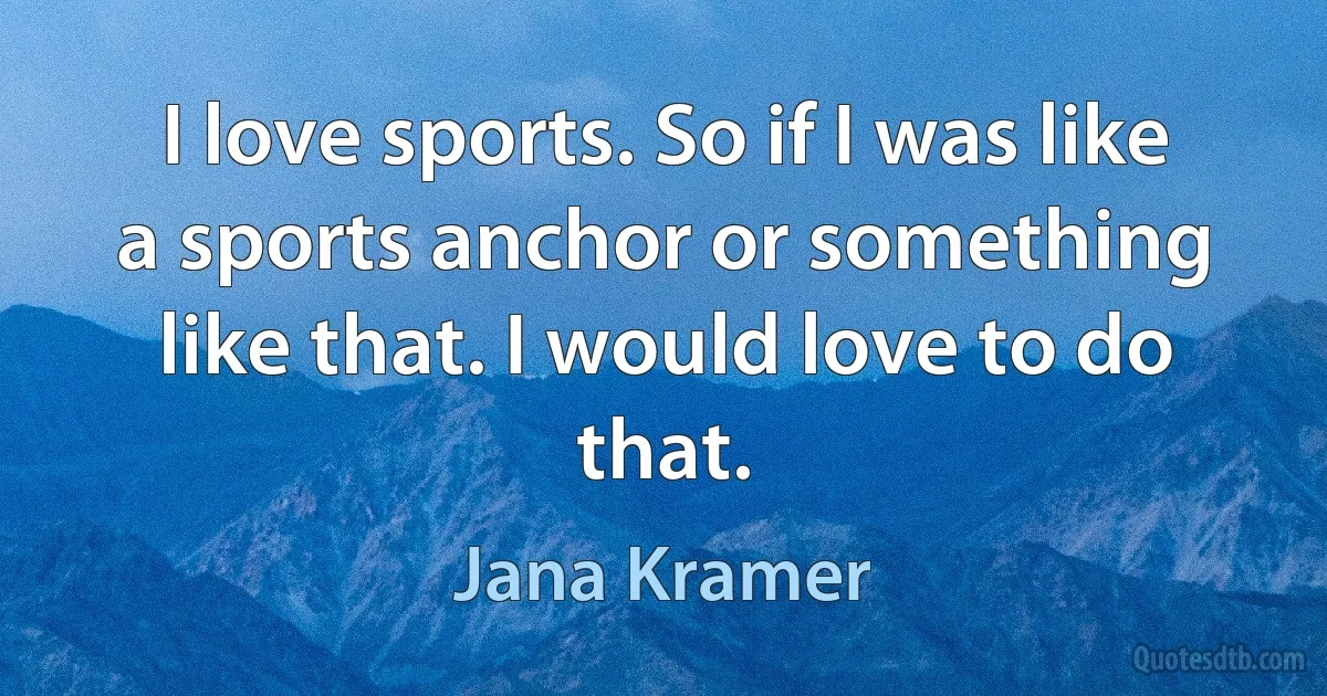 I love sports. So if I was like a sports anchor or something like that. I would love to do that. (Jana Kramer)