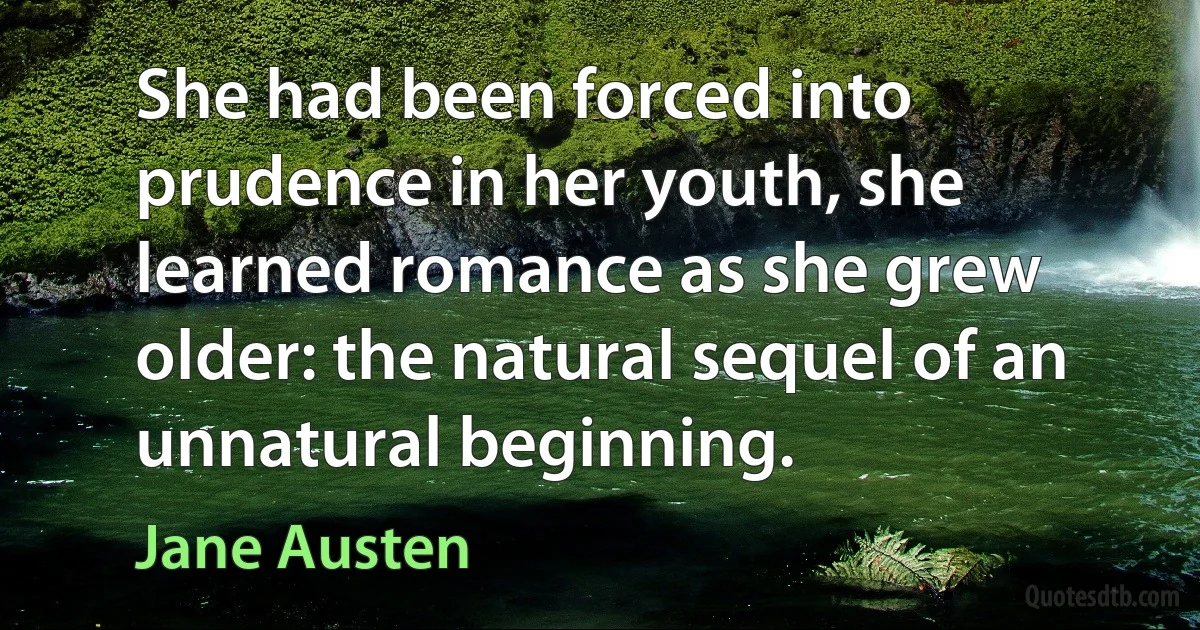 She had been forced into prudence in her youth, she learned romance as she grew older: the natural sequel of an unnatural beginning. (Jane Austen)