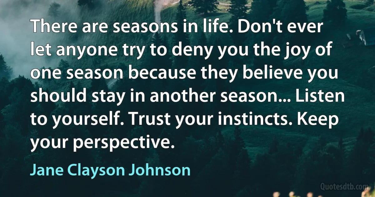 There are seasons in life. Don't ever let anyone try to deny you the joy of one season because they believe you should stay in another season... Listen to yourself. Trust your instincts. Keep your perspective. (Jane Clayson Johnson)