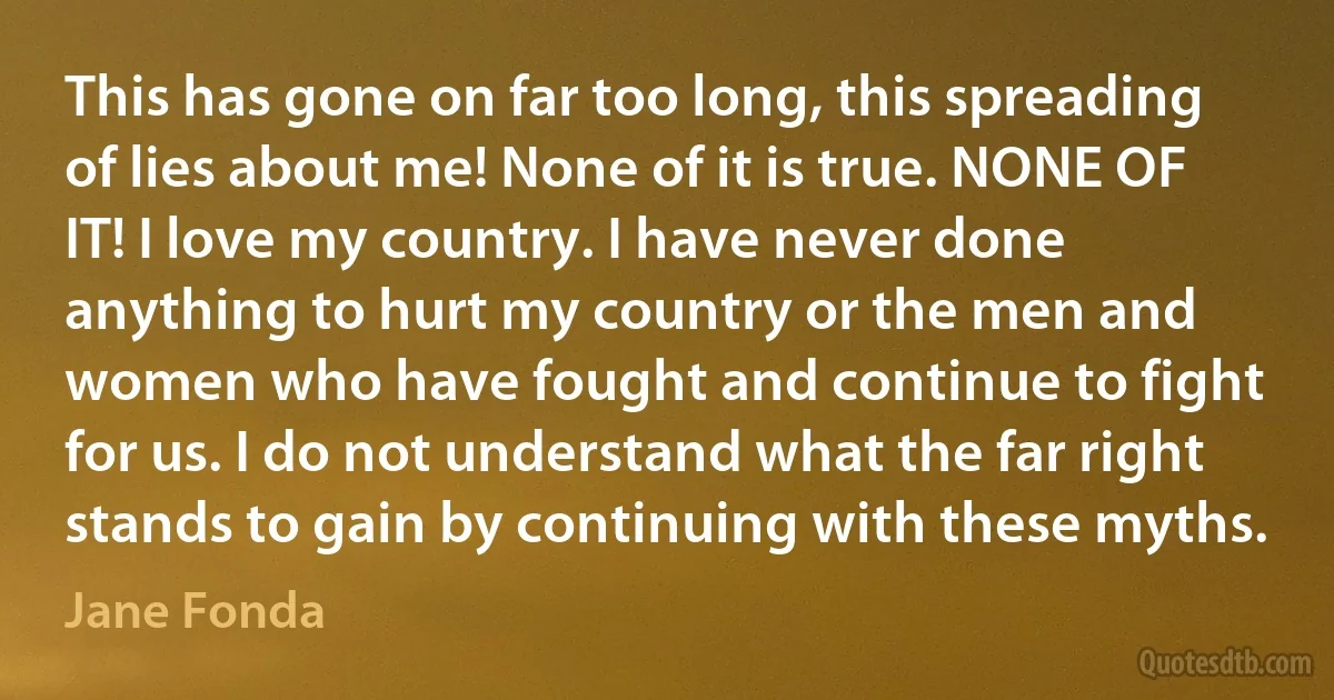 This has gone on far too long, this spreading of lies about me! None of it is true. NONE OF IT! I love my country. I have never done anything to hurt my country or the men and women who have fought and continue to fight for us. I do not understand what the far right stands to gain by continuing with these myths. (Jane Fonda)