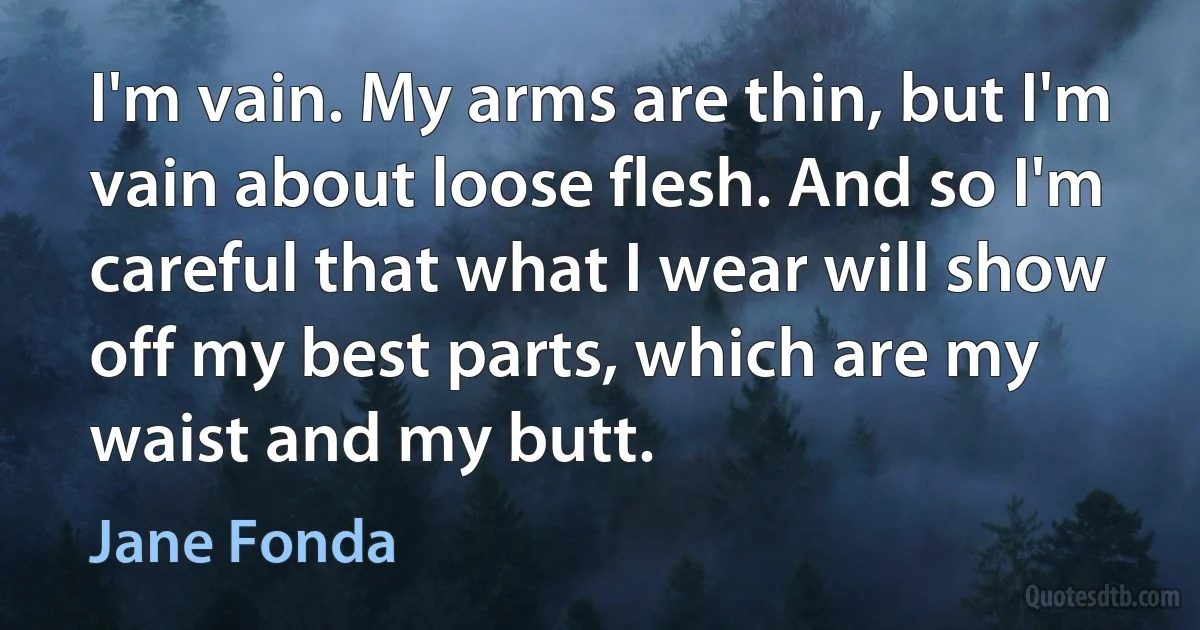 I'm vain. My arms are thin, but I'm vain about loose flesh. And so I'm careful that what I wear will show off my best parts, which are my waist and my butt. (Jane Fonda)