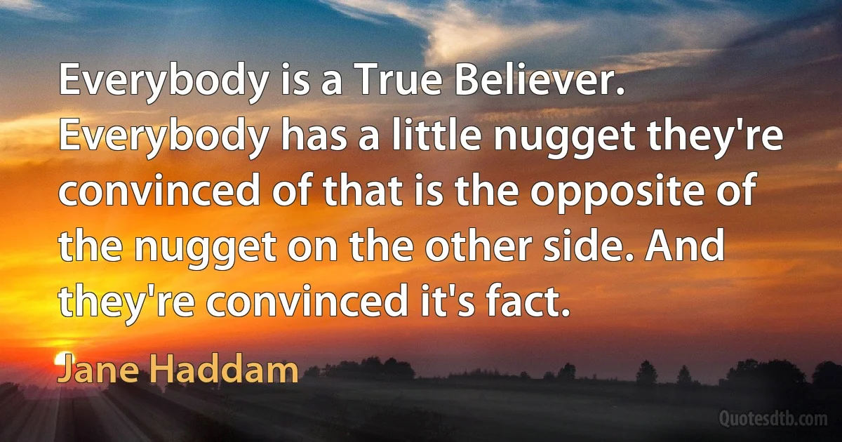 Everybody is a True Believer. Everybody has a little nugget they're convinced of that is the opposite of the nugget on the other side. And they're convinced it's fact. (Jane Haddam)