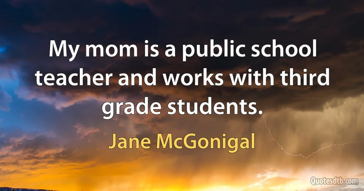 My mom is a public school teacher and works with third grade students. (Jane McGonigal)