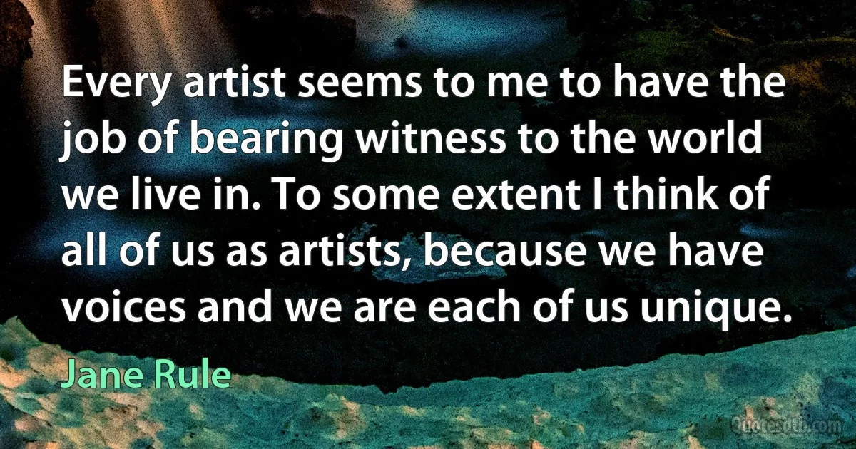 Every artist seems to me to have the job of bearing witness to the world we live in. To some extent I think of all of us as artists, because we have voices and we are each of us unique. (Jane Rule)