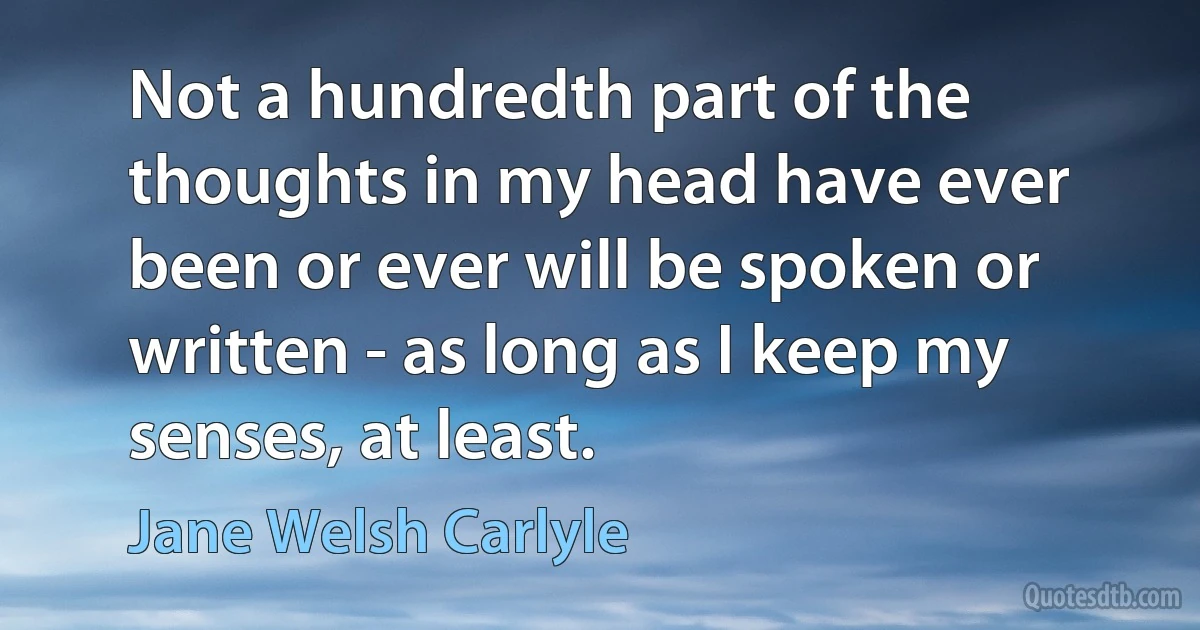 Not a hundredth part of the thoughts in my head have ever been or ever will be spoken or written - as long as I keep my senses, at least. (Jane Welsh Carlyle)