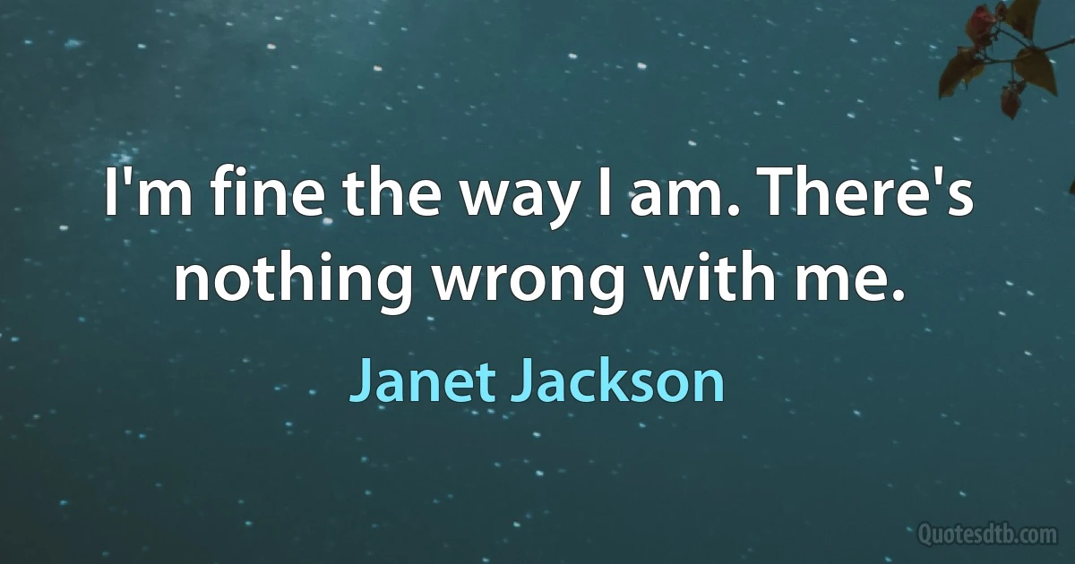 I'm fine the way I am. There's nothing wrong with me. (Janet Jackson)