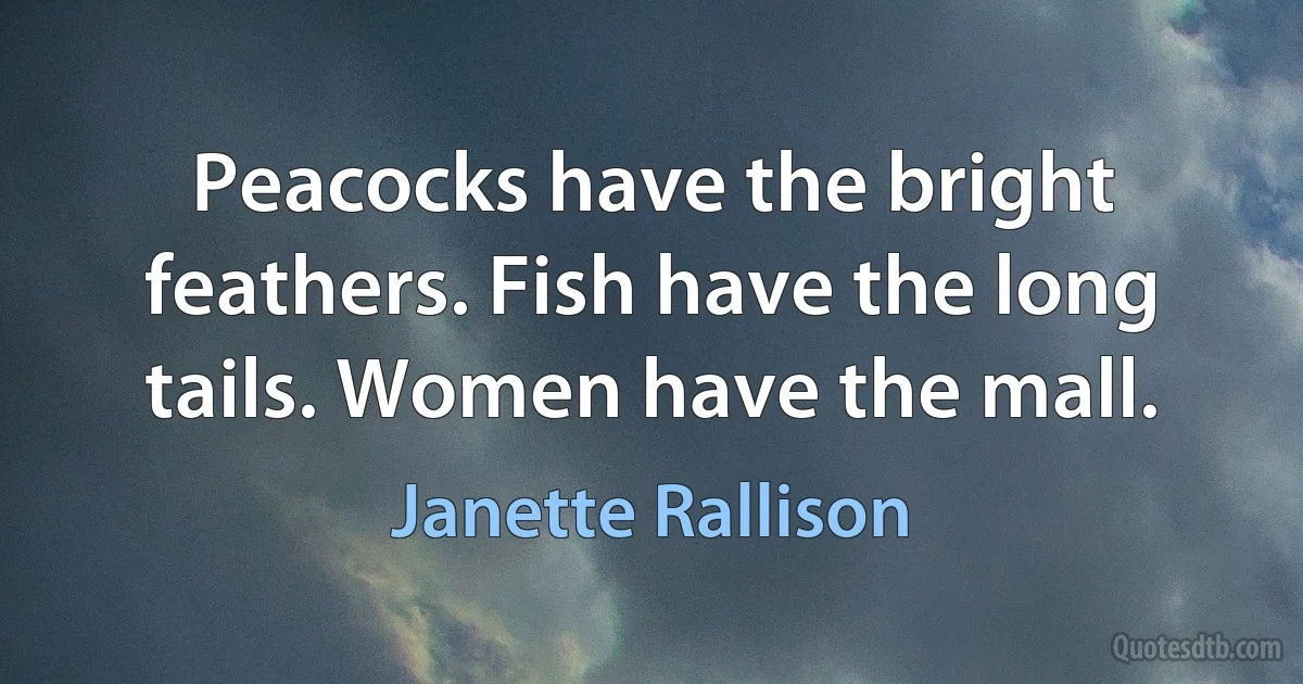 Peacocks have the bright feathers. Fish have the long tails. Women have the mall. (Janette Rallison)