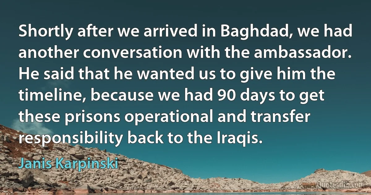 Shortly after we arrived in Baghdad, we had another conversation with the ambassador. He said that he wanted us to give him the timeline, because we had 90 days to get these prisons operational and transfer responsibility back to the Iraqis. (Janis Karpinski)