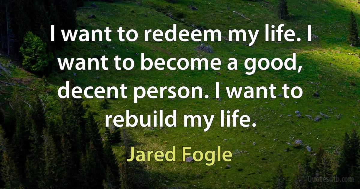 I want to redeem my life. I want to become a good, decent person. I want to rebuild my life. (Jared Fogle)