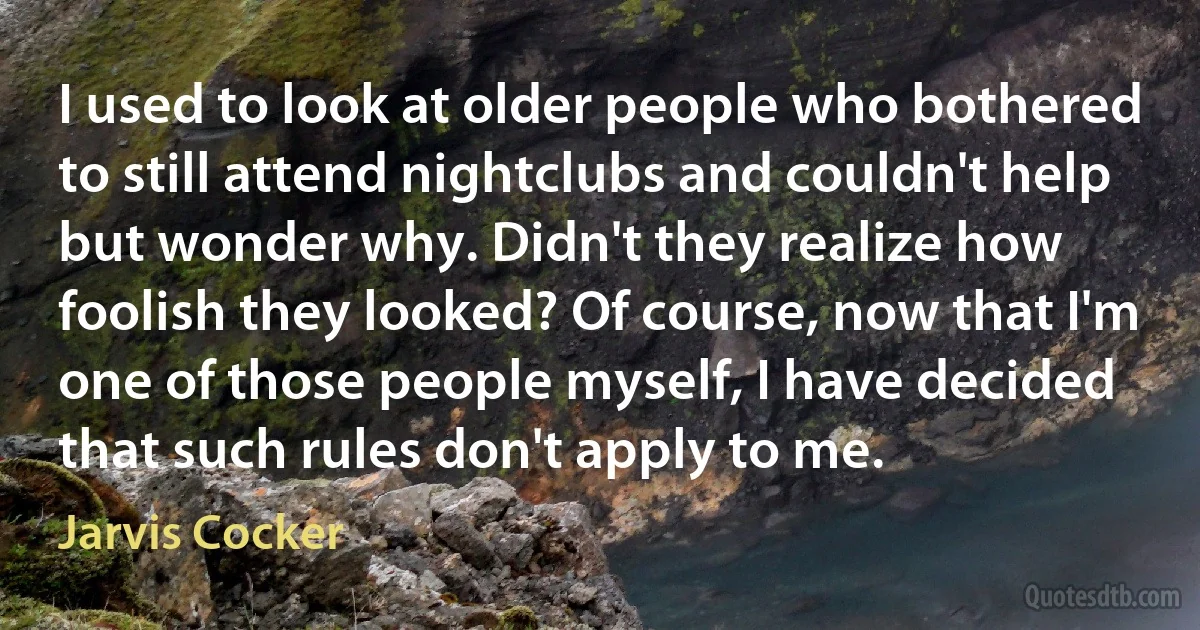 I used to look at older people who bothered to still attend nightclubs and couldn't help but wonder why. Didn't they realize how foolish they looked? Of course, now that I'm one of those people myself, I have decided that such rules don't apply to me. (Jarvis Cocker)