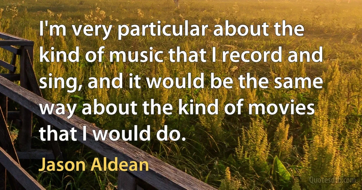 I'm very particular about the kind of music that I record and sing, and it would be the same way about the kind of movies that I would do. (Jason Aldean)