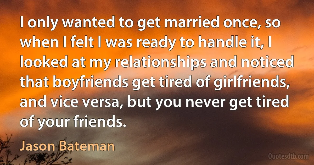 I only wanted to get married once, so when I felt I was ready to handle it, I looked at my relationships and noticed that boyfriends get tired of girlfriends, and vice versa, but you never get tired of your friends. (Jason Bateman)