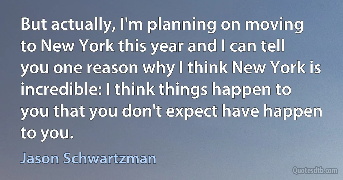 But actually, I'm planning on moving to New York this year and I can tell you one reason why I think New York is incredible: I think things happen to you that you don't expect have happen to you. (Jason Schwartzman)